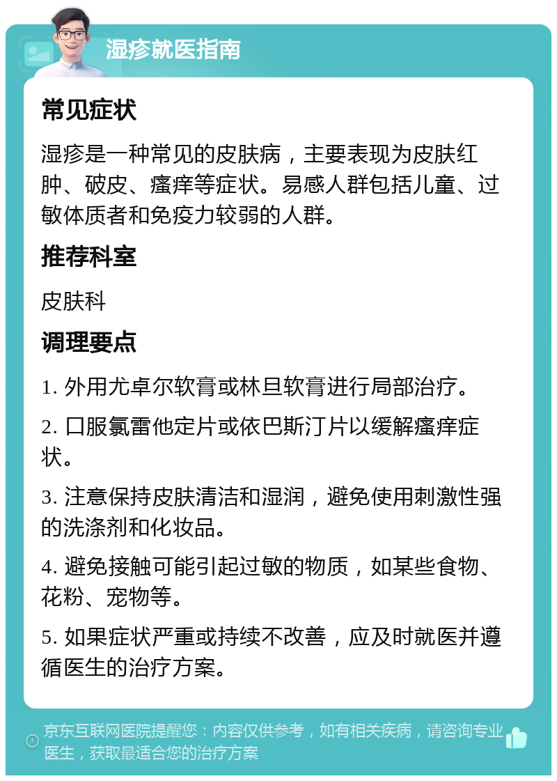 湿疹就医指南 常见症状 湿疹是一种常见的皮肤病，主要表现为皮肤红肿、破皮、瘙痒等症状。易感人群包括儿童、过敏体质者和免疫力较弱的人群。 推荐科室 皮肤科 调理要点 1. 外用尤卓尔软膏或林旦软膏进行局部治疗。 2. 口服氯雷他定片或依巴斯汀片以缓解瘙痒症状。 3. 注意保持皮肤清洁和湿润，避免使用刺激性强的洗涤剂和化妆品。 4. 避免接触可能引起过敏的物质，如某些食物、花粉、宠物等。 5. 如果症状严重或持续不改善，应及时就医并遵循医生的治疗方案。