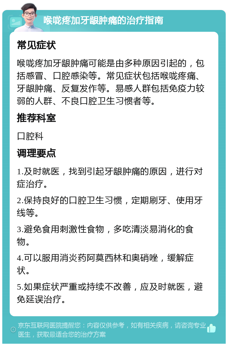 喉咙疼加牙龈肿痛的治疗指南 常见症状 喉咙疼加牙龈肿痛可能是由多种原因引起的，包括感冒、口腔感染等。常见症状包括喉咙疼痛、牙龈肿痛、反复发作等。易感人群包括免疫力较弱的人群、不良口腔卫生习惯者等。 推荐科室 口腔科 调理要点 1.及时就医，找到引起牙龈肿痛的原因，进行对症治疗。 2.保持良好的口腔卫生习惯，定期刷牙、使用牙线等。 3.避免食用刺激性食物，多吃清淡易消化的食物。 4.可以服用消炎药阿莫西林和奥硝唑，缓解症状。 5.如果症状严重或持续不改善，应及时就医，避免延误治疗。