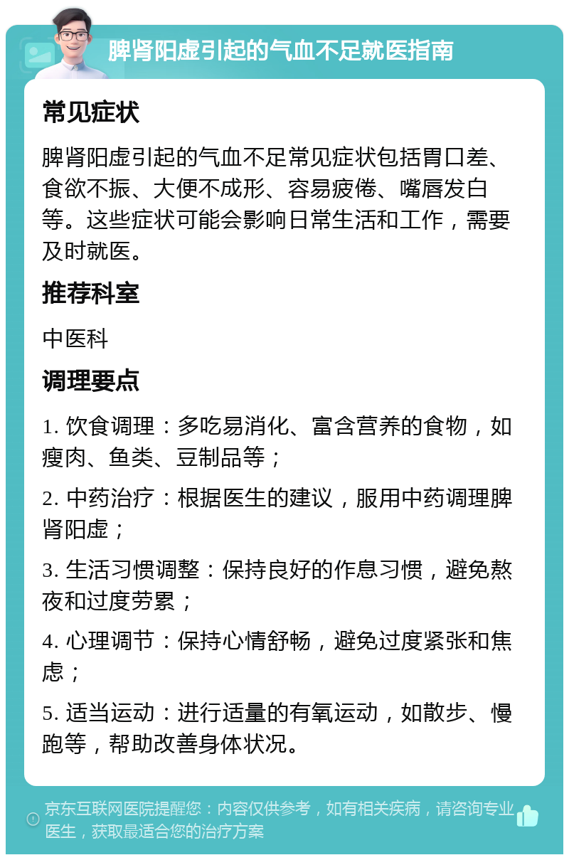 脾肾阳虚引起的气血不足就医指南 常见症状 脾肾阳虚引起的气血不足常见症状包括胃口差、食欲不振、大便不成形、容易疲倦、嘴唇发白等。这些症状可能会影响日常生活和工作，需要及时就医。 推荐科室 中医科 调理要点 1. 饮食调理：多吃易消化、富含营养的食物，如瘦肉、鱼类、豆制品等； 2. 中药治疗：根据医生的建议，服用中药调理脾肾阳虚； 3. 生活习惯调整：保持良好的作息习惯，避免熬夜和过度劳累； 4. 心理调节：保持心情舒畅，避免过度紧张和焦虑； 5. 适当运动：进行适量的有氧运动，如散步、慢跑等，帮助改善身体状况。