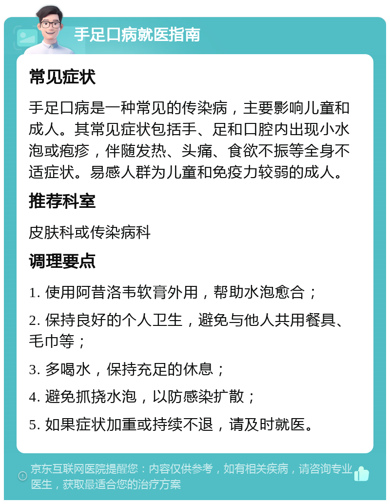 手足口病就医指南 常见症状 手足口病是一种常见的传染病，主要影响儿童和成人。其常见症状包括手、足和口腔内出现小水泡或疱疹，伴随发热、头痛、食欲不振等全身不适症状。易感人群为儿童和免疫力较弱的成人。 推荐科室 皮肤科或传染病科 调理要点 1. 使用阿昔洛韦软膏外用，帮助水泡愈合； 2. 保持良好的个人卫生，避免与他人共用餐具、毛巾等； 3. 多喝水，保持充足的休息； 4. 避免抓挠水泡，以防感染扩散； 5. 如果症状加重或持续不退，请及时就医。