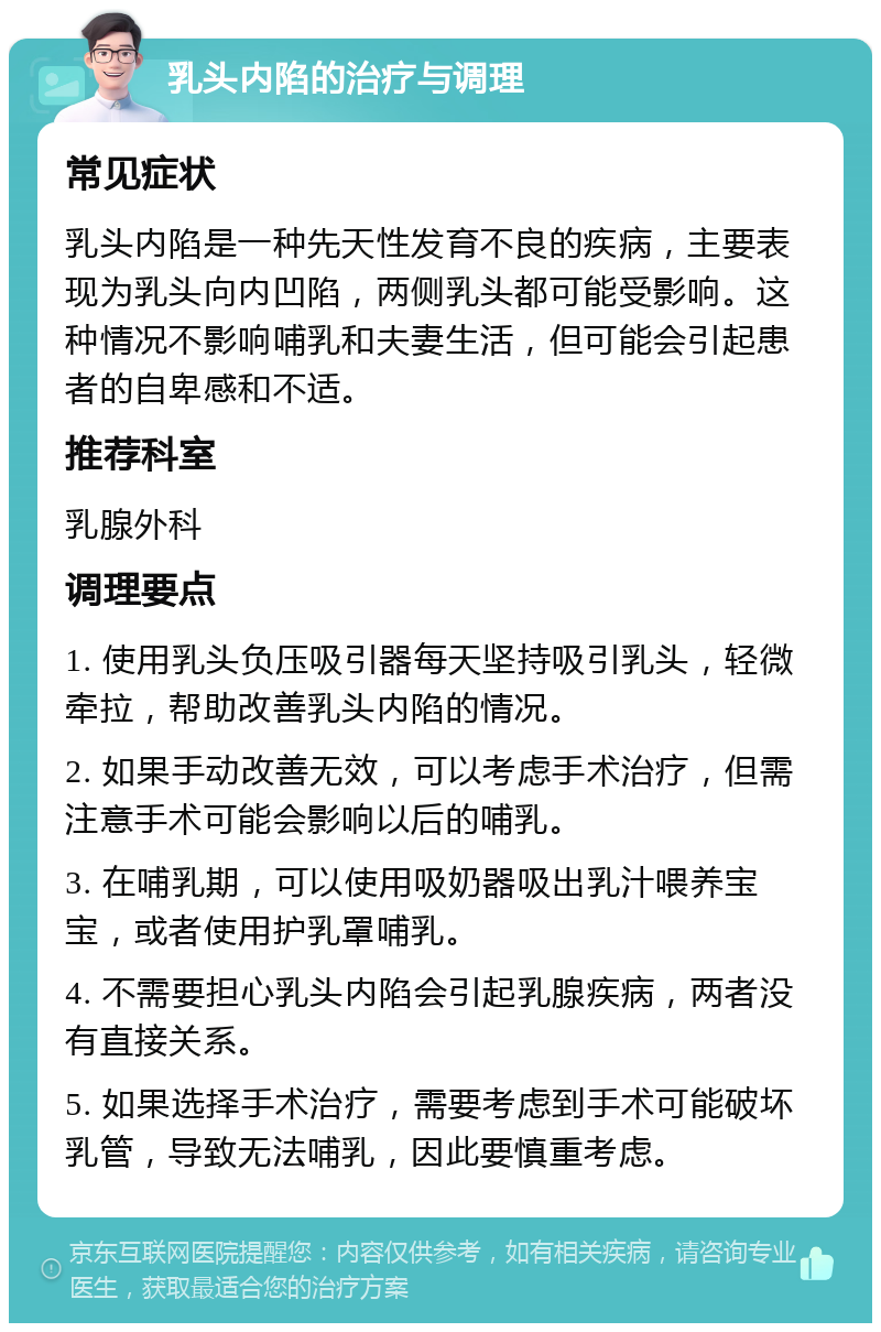 乳头内陷的治疗与调理 常见症状 乳头内陷是一种先天性发育不良的疾病，主要表现为乳头向内凹陷，两侧乳头都可能受影响。这种情况不影响哺乳和夫妻生活，但可能会引起患者的自卑感和不适。 推荐科室 乳腺外科 调理要点 1. 使用乳头负压吸引器每天坚持吸引乳头，轻微牵拉，帮助改善乳头内陷的情况。 2. 如果手动改善无效，可以考虑手术治疗，但需注意手术可能会影响以后的哺乳。 3. 在哺乳期，可以使用吸奶器吸出乳汁喂养宝宝，或者使用护乳罩哺乳。 4. 不需要担心乳头内陷会引起乳腺疾病，两者没有直接关系。 5. 如果选择手术治疗，需要考虑到手术可能破坏乳管，导致无法哺乳，因此要慎重考虑。