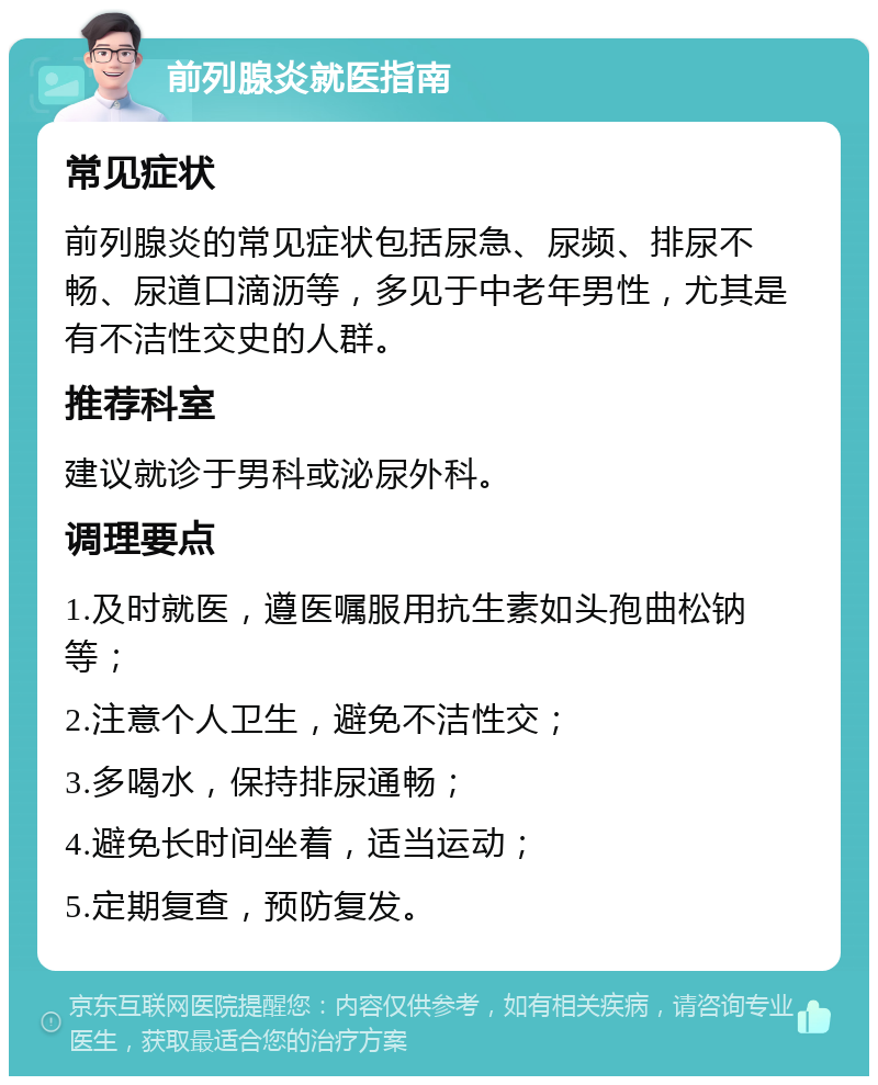 前列腺炎就医指南 常见症状 前列腺炎的常见症状包括尿急、尿频、排尿不畅、尿道口滴沥等，多见于中老年男性，尤其是有不洁性交史的人群。 推荐科室 建议就诊于男科或泌尿外科。 调理要点 1.及时就医，遵医嘱服用抗生素如头孢曲松钠等； 2.注意个人卫生，避免不洁性交； 3.多喝水，保持排尿通畅； 4.避免长时间坐着，适当运动； 5.定期复查，预防复发。