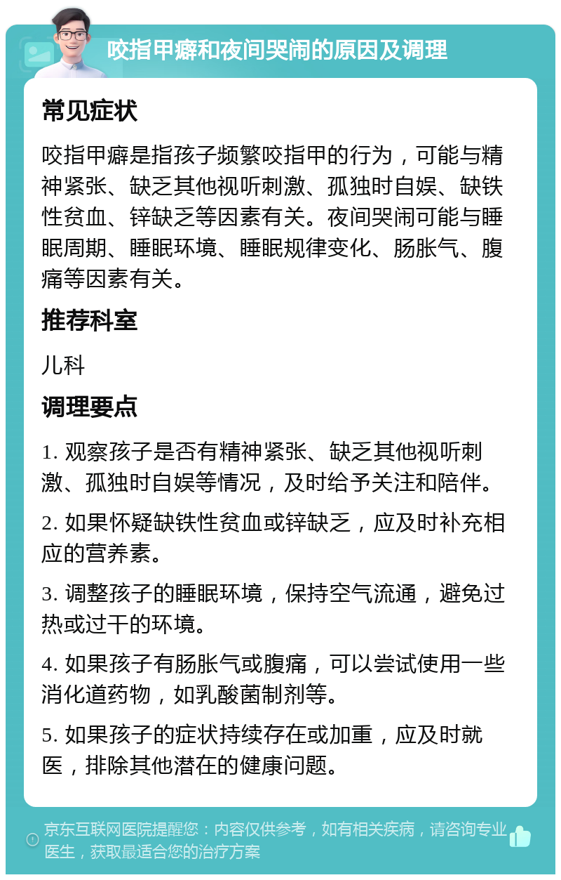 咬指甲癖和夜间哭闹的原因及调理 常见症状 咬指甲癖是指孩子频繁咬指甲的行为，可能与精神紧张、缺乏其他视听刺激、孤独时自娱、缺铁性贫血、锌缺乏等因素有关。夜间哭闹可能与睡眠周期、睡眠环境、睡眠规律变化、肠胀气、腹痛等因素有关。 推荐科室 儿科 调理要点 1. 观察孩子是否有精神紧张、缺乏其他视听刺激、孤独时自娱等情况，及时给予关注和陪伴。 2. 如果怀疑缺铁性贫血或锌缺乏，应及时补充相应的营养素。 3. 调整孩子的睡眠环境，保持空气流通，避免过热或过干的环境。 4. 如果孩子有肠胀气或腹痛，可以尝试使用一些消化道药物，如乳酸菌制剂等。 5. 如果孩子的症状持续存在或加重，应及时就医，排除其他潜在的健康问题。