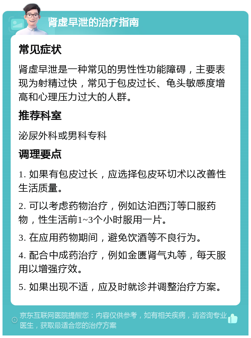 肾虚早泄的治疗指南 常见症状 肾虚早泄是一种常见的男性性功能障碍，主要表现为射精过快，常见于包皮过长、龟头敏感度增高和心理压力过大的人群。 推荐科室 泌尿外科或男科专科 调理要点 1. 如果有包皮过长，应选择包皮环切术以改善性生活质量。 2. 可以考虑药物治疗，例如达泊西汀等口服药物，性生活前1~3个小时服用一片。 3. 在应用药物期间，避免饮酒等不良行为。 4. 配合中成药治疗，例如金匮肾气丸等，每天服用以增强疗效。 5. 如果出现不适，应及时就诊并调整治疗方案。