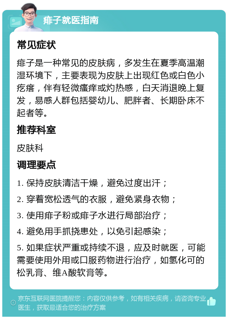 痱子就医指南 常见症状 痱子是一种常见的皮肤病，多发生在夏季高温潮湿环境下，主要表现为皮肤上出现红色或白色小疙瘩，伴有轻微瘙痒或灼热感，白天消退晚上复发，易感人群包括婴幼儿、肥胖者、长期卧床不起者等。 推荐科室 皮肤科 调理要点 1. 保持皮肤清洁干燥，避免过度出汗； 2. 穿着宽松透气的衣服，避免紧身衣物； 3. 使用痱子粉或痱子水进行局部治疗； 4. 避免用手抓挠患处，以免引起感染； 5. 如果症状严重或持续不退，应及时就医，可能需要使用外用或口服药物进行治疗，如氢化可的松乳膏、维A酸软膏等。