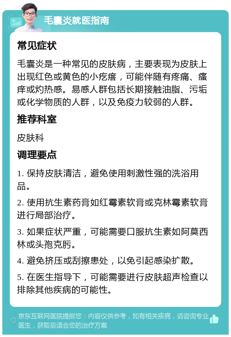 毛囊炎就医指南 常见症状 毛囊炎是一种常见的皮肤病，主要表现为皮肤上出现红色或黄色的小疙瘩，可能伴随有疼痛、瘙痒或灼热感。易感人群包括长期接触油脂、污垢或化学物质的人群，以及免疫力较弱的人群。 推荐科室 皮肤科 调理要点 1. 保持皮肤清洁，避免使用刺激性强的洗浴用品。 2. 使用抗生素药膏如红霉素软膏或克林霉素软膏进行局部治疗。 3. 如果症状严重，可能需要口服抗生素如阿莫西林或头孢克肟。 4. 避免挤压或刮擦患处，以免引起感染扩散。 5. 在医生指导下，可能需要进行皮肤超声检查以排除其他疾病的可能性。