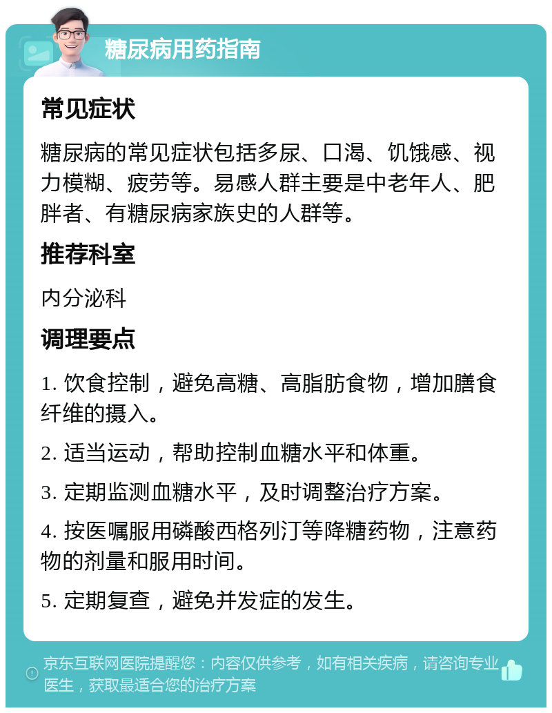 糖尿病用药指南 常见症状 糖尿病的常见症状包括多尿、口渴、饥饿感、视力模糊、疲劳等。易感人群主要是中老年人、肥胖者、有糖尿病家族史的人群等。 推荐科室 内分泌科 调理要点 1. 饮食控制，避免高糖、高脂肪食物，增加膳食纤维的摄入。 2. 适当运动，帮助控制血糖水平和体重。 3. 定期监测血糖水平，及时调整治疗方案。 4. 按医嘱服用磷酸西格列汀等降糖药物，注意药物的剂量和服用时间。 5. 定期复查，避免并发症的发生。