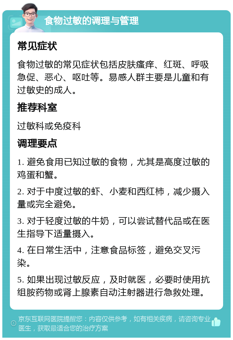 食物过敏的调理与管理 常见症状 食物过敏的常见症状包括皮肤瘙痒、红斑、呼吸急促、恶心、呕吐等。易感人群主要是儿童和有过敏史的成人。 推荐科室 过敏科或免疫科 调理要点 1. 避免食用已知过敏的食物，尤其是高度过敏的鸡蛋和蟹。 2. 对于中度过敏的虾、小麦和西红柿，减少摄入量或完全避免。 3. 对于轻度过敏的牛奶，可以尝试替代品或在医生指导下适量摄入。 4. 在日常生活中，注意食品标签，避免交叉污染。 5. 如果出现过敏反应，及时就医，必要时使用抗组胺药物或肾上腺素自动注射器进行急救处理。