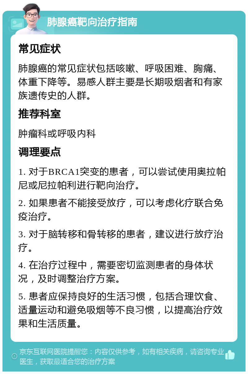 肺腺癌靶向治疗指南 常见症状 肺腺癌的常见症状包括咳嗽、呼吸困难、胸痛、体重下降等。易感人群主要是长期吸烟者和有家族遗传史的人群。 推荐科室 肿瘤科或呼吸内科 调理要点 1. 对于BRCA1突变的患者，可以尝试使用奥拉帕尼或尼拉帕利进行靶向治疗。 2. 如果患者不能接受放疗，可以考虑化疗联合免疫治疗。 3. 对于脑转移和骨转移的患者，建议进行放疗治疗。 4. 在治疗过程中，需要密切监测患者的身体状况，及时调整治疗方案。 5. 患者应保持良好的生活习惯，包括合理饮食、适量运动和避免吸烟等不良习惯，以提高治疗效果和生活质量。