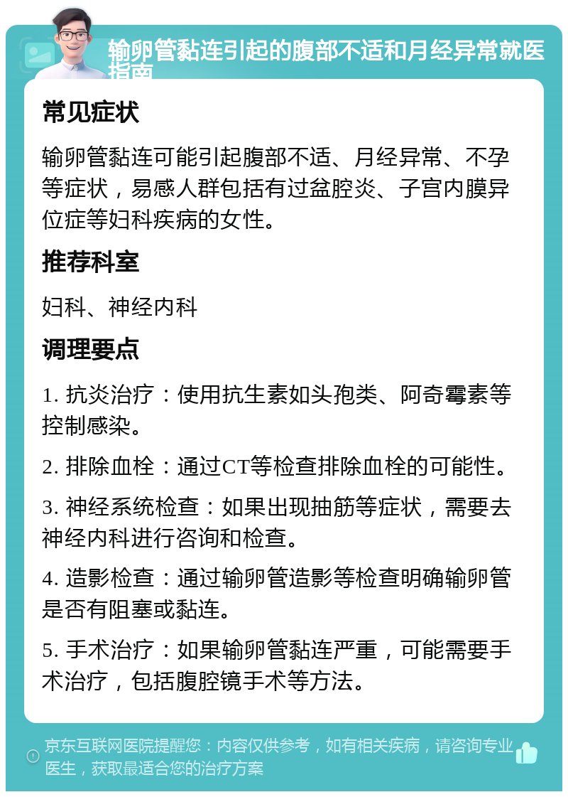 输卵管黏连引起的腹部不适和月经异常就医指南 常见症状 输卵管黏连可能引起腹部不适、月经异常、不孕等症状，易感人群包括有过盆腔炎、子宫内膜异位症等妇科疾病的女性。 推荐科室 妇科、神经内科 调理要点 1. 抗炎治疗：使用抗生素如头孢类、阿奇霉素等控制感染。 2. 排除血栓：通过CT等检查排除血栓的可能性。 3. 神经系统检查：如果出现抽筋等症状，需要去神经内科进行咨询和检查。 4. 造影检查：通过输卵管造影等检查明确输卵管是否有阻塞或黏连。 5. 手术治疗：如果输卵管黏连严重，可能需要手术治疗，包括腹腔镜手术等方法。