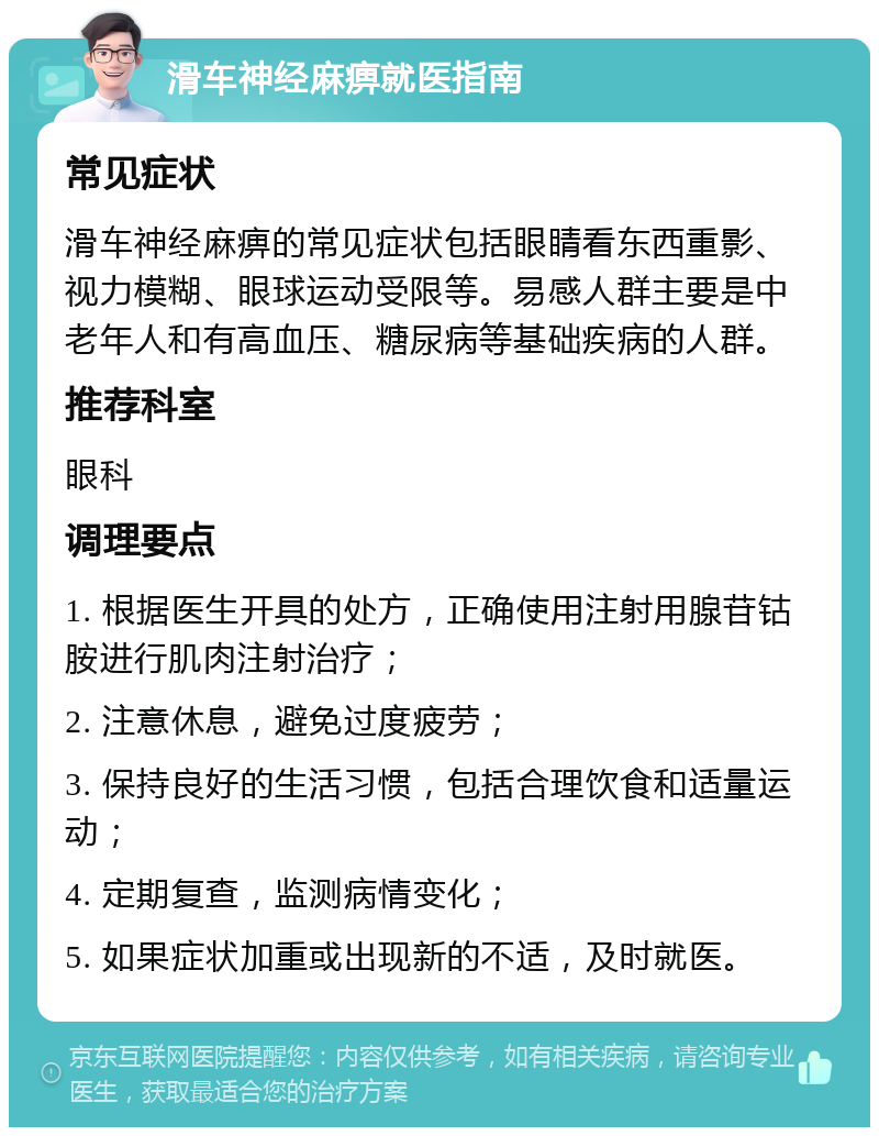 滑车神经麻痹就医指南 常见症状 滑车神经麻痹的常见症状包括眼睛看东西重影、视力模糊、眼球运动受限等。易感人群主要是中老年人和有高血压、糖尿病等基础疾病的人群。 推荐科室 眼科 调理要点 1. 根据医生开具的处方，正确使用注射用腺苷钴胺进行肌肉注射治疗； 2. 注意休息，避免过度疲劳； 3. 保持良好的生活习惯，包括合理饮食和适量运动； 4. 定期复查，监测病情变化； 5. 如果症状加重或出现新的不适，及时就医。