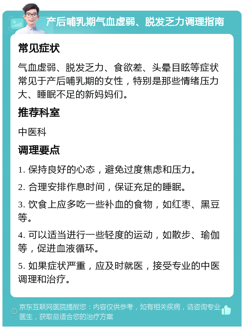 产后哺乳期气血虚弱、脱发乏力调理指南 常见症状 气血虚弱、脱发乏力、食欲差、头晕目眩等症状常见于产后哺乳期的女性，特别是那些情绪压力大、睡眠不足的新妈妈们。 推荐科室 中医科 调理要点 1. 保持良好的心态，避免过度焦虑和压力。 2. 合理安排作息时间，保证充足的睡眠。 3. 饮食上应多吃一些补血的食物，如红枣、黑豆等。 4. 可以适当进行一些轻度的运动，如散步、瑜伽等，促进血液循环。 5. 如果症状严重，应及时就医，接受专业的中医调理和治疗。