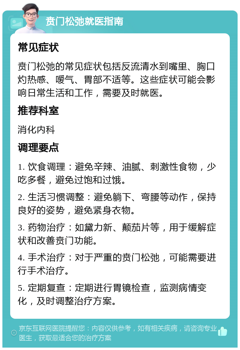 贲门松弛就医指南 常见症状 贲门松弛的常见症状包括反流清水到嘴里、胸口灼热感、嗳气、胃部不适等。这些症状可能会影响日常生活和工作，需要及时就医。 推荐科室 消化内科 调理要点 1. 饮食调理：避免辛辣、油腻、刺激性食物，少吃多餐，避免过饱和过饿。 2. 生活习惯调整：避免躺下、弯腰等动作，保持良好的姿势，避免紧身衣物。 3. 药物治疗：如黛力新、颠茄片等，用于缓解症状和改善贲门功能。 4. 手术治疗：对于严重的贲门松弛，可能需要进行手术治疗。 5. 定期复查：定期进行胃镜检查，监测病情变化，及时调整治疗方案。