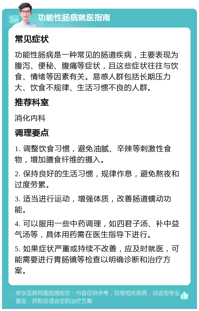 功能性肠病就医指南 常见症状 功能性肠病是一种常见的肠道疾病，主要表现为腹泻、便秘、腹痛等症状，且这些症状往往与饮食、情绪等因素有关。易感人群包括长期压力大、饮食不规律、生活习惯不良的人群。 推荐科室 消化内科 调理要点 1. 调整饮食习惯，避免油腻、辛辣等刺激性食物，增加膳食纤维的摄入。 2. 保持良好的生活习惯，规律作息，避免熬夜和过度劳累。 3. 适当进行运动，增强体质，改善肠道蠕动功能。 4. 可以服用一些中药调理，如四君子汤、补中益气汤等，具体用药需在医生指导下进行。 5. 如果症状严重或持续不改善，应及时就医，可能需要进行胃肠镜等检查以明确诊断和治疗方案。