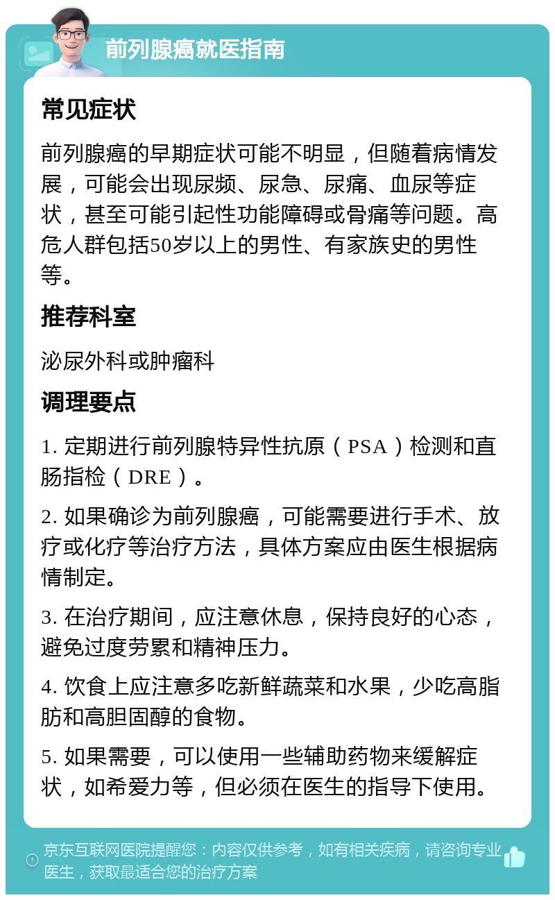 前列腺癌就医指南 常见症状 前列腺癌的早期症状可能不明显，但随着病情发展，可能会出现尿频、尿急、尿痛、血尿等症状，甚至可能引起性功能障碍或骨痛等问题。高危人群包括50岁以上的男性、有家族史的男性等。 推荐科室 泌尿外科或肿瘤科 调理要点 1. 定期进行前列腺特异性抗原（PSA）检测和直肠指检（DRE）。 2. 如果确诊为前列腺癌，可能需要进行手术、放疗或化疗等治疗方法，具体方案应由医生根据病情制定。 3. 在治疗期间，应注意休息，保持良好的心态，避免过度劳累和精神压力。 4. 饮食上应注意多吃新鲜蔬菜和水果，少吃高脂肪和高胆固醇的食物。 5. 如果需要，可以使用一些辅助药物来缓解症状，如希爱力等，但必须在医生的指导下使用。