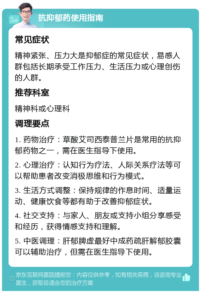 抗抑郁药使用指南 常见症状 精神紧张、压力大是抑郁症的常见症状，易感人群包括长期承受工作压力、生活压力或心理创伤的人群。 推荐科室 精神科或心理科 调理要点 1. 药物治疗：草酸艾司西泰普兰片是常用的抗抑郁药物之一，需在医生指导下使用。 2. 心理治疗：认知行为疗法、人际关系疗法等可以帮助患者改变消极思维和行为模式。 3. 生活方式调整：保持规律的作息时间、适量运动、健康饮食等都有助于改善抑郁症状。 4. 社交支持：与家人、朋友或支持小组分享感受和经历，获得情感支持和理解。 5. 中医调理：肝郁脾虚最好中成药疏肝解郁胶囊可以辅助治疗，但需在医生指导下使用。