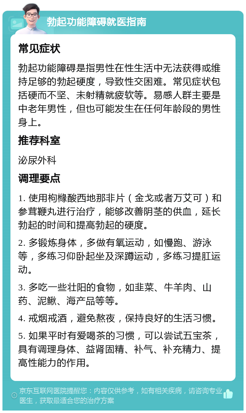 勃起功能障碍就医指南 常见症状 勃起功能障碍是指男性在性生活中无法获得或维持足够的勃起硬度，导致性交困难。常见症状包括硬而不坚、未射精就疲软等。易感人群主要是中老年男性，但也可能发生在任何年龄段的男性身上。 推荐科室 泌尿外科 调理要点 1. 使用枸橼酸西地那非片（金戈或者万艾可）和参茸鞭丸进行治疗，能够改善阴茎的供血，延长勃起的时间和提高勃起的硬度。 2. 多锻炼身体，多做有氧运动，如慢跑、游泳等，多练习仰卧起坐及深蹲运动，多练习提肛运动。 3. 多吃一些壮阳的食物，如韭菜、牛羊肉、山药、泥鳅、海产品等等。 4. 戒烟戒酒，避免熬夜，保持良好的生活习惯。 5. 如果平时有爱喝茶的习惯，可以尝试五宝茶，具有调理身体、益肾固精、补气、补充精力、提高性能力的作用。