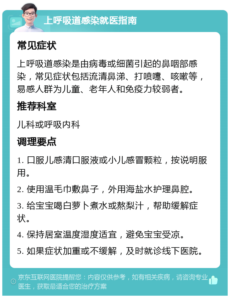 上呼吸道感染就医指南 常见症状 上呼吸道感染是由病毒或细菌引起的鼻咽部感染，常见症状包括流清鼻涕、打喷嚏、咳嗽等，易感人群为儿童、老年人和免疫力较弱者。 推荐科室 儿科或呼吸内科 调理要点 1. 口服儿感清口服液或小儿感冒颗粒，按说明服用。 2. 使用温毛巾敷鼻子，外用海盐水护理鼻腔。 3. 给宝宝喝白萝卜煮水或熬梨汁，帮助缓解症状。 4. 保持居室温度湿度适宜，避免宝宝受凉。 5. 如果症状加重或不缓解，及时就诊线下医院。