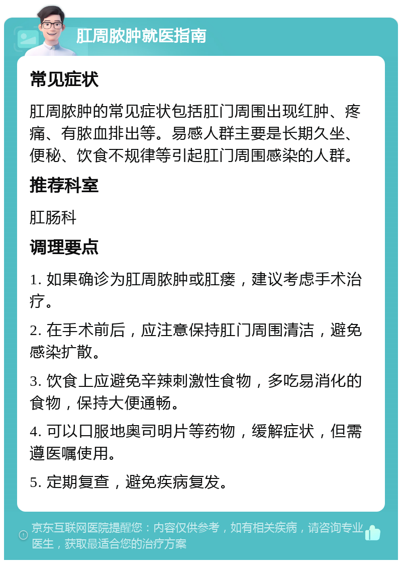 肛周脓肿就医指南 常见症状 肛周脓肿的常见症状包括肛门周围出现红肿、疼痛、有脓血排出等。易感人群主要是长期久坐、便秘、饮食不规律等引起肛门周围感染的人群。 推荐科室 肛肠科 调理要点 1. 如果确诊为肛周脓肿或肛瘘，建议考虑手术治疗。 2. 在手术前后，应注意保持肛门周围清洁，避免感染扩散。 3. 饮食上应避免辛辣刺激性食物，多吃易消化的食物，保持大便通畅。 4. 可以口服地奥司明片等药物，缓解症状，但需遵医嘱使用。 5. 定期复查，避免疾病复发。