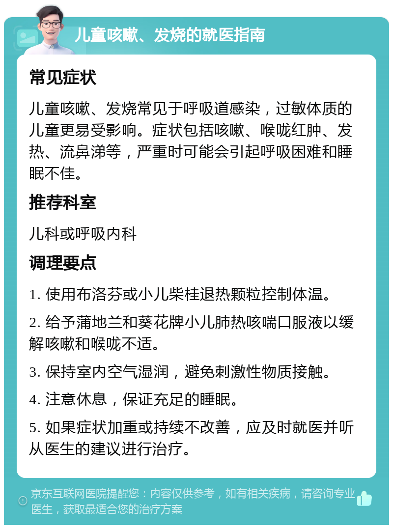 儿童咳嗽、发烧的就医指南 常见症状 儿童咳嗽、发烧常见于呼吸道感染，过敏体质的儿童更易受影响。症状包括咳嗽、喉咙红肿、发热、流鼻涕等，严重时可能会引起呼吸困难和睡眠不佳。 推荐科室 儿科或呼吸内科 调理要点 1. 使用布洛芬或小儿柴桂退热颗粒控制体温。 2. 给予蒲地兰和葵花牌小儿肺热咳喘口服液以缓解咳嗽和喉咙不适。 3. 保持室内空气湿润，避免刺激性物质接触。 4. 注意休息，保证充足的睡眠。 5. 如果症状加重或持续不改善，应及时就医并听从医生的建议进行治疗。