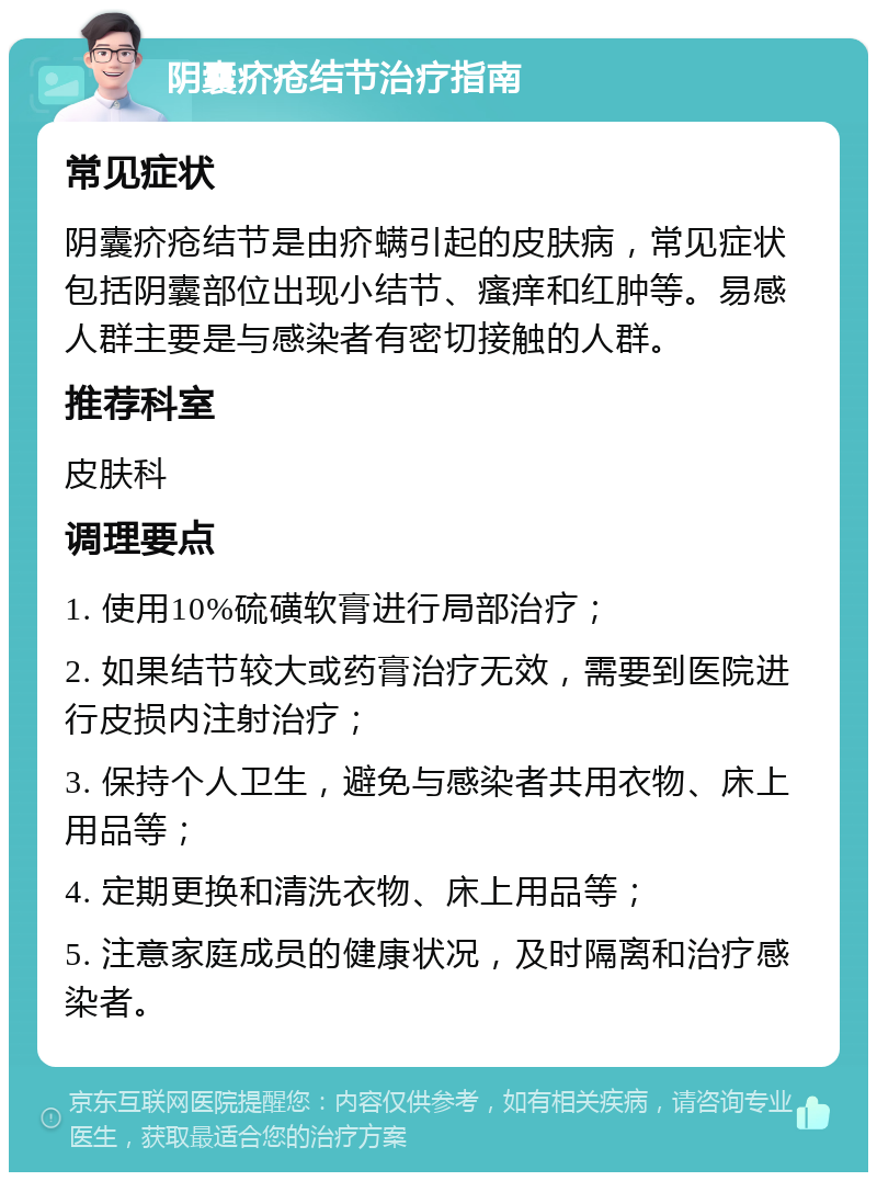 阴囊疥疮结节治疗指南 常见症状 阴囊疥疮结节是由疥螨引起的皮肤病，常见症状包括阴囊部位出现小结节、瘙痒和红肿等。易感人群主要是与感染者有密切接触的人群。 推荐科室 皮肤科 调理要点 1. 使用10%硫磺软膏进行局部治疗； 2. 如果结节较大或药膏治疗无效，需要到医院进行皮损内注射治疗； 3. 保持个人卫生，避免与感染者共用衣物、床上用品等； 4. 定期更换和清洗衣物、床上用品等； 5. 注意家庭成员的健康状况，及时隔离和治疗感染者。