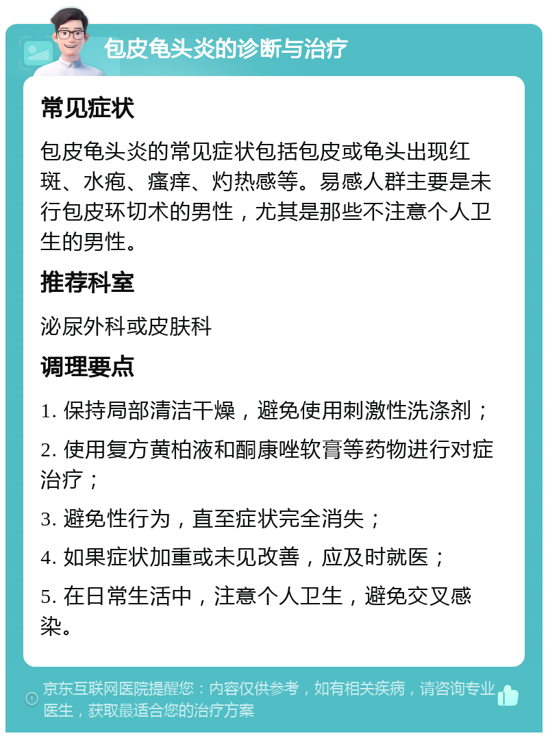 包皮龟头炎的诊断与治疗 常见症状 包皮龟头炎的常见症状包括包皮或龟头出现红斑、水疱、瘙痒、灼热感等。易感人群主要是未行包皮环切术的男性，尤其是那些不注意个人卫生的男性。 推荐科室 泌尿外科或皮肤科 调理要点 1. 保持局部清洁干燥，避免使用刺激性洗涤剂； 2. 使用复方黄柏液和酮康唑软膏等药物进行对症治疗； 3. 避免性行为，直至症状完全消失； 4. 如果症状加重或未见改善，应及时就医； 5. 在日常生活中，注意个人卫生，避免交叉感染。