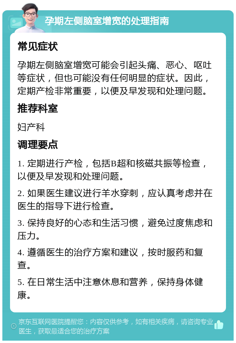 孕期左侧脑室增宽的处理指南 常见症状 孕期左侧脑室增宽可能会引起头痛、恶心、呕吐等症状，但也可能没有任何明显的症状。因此，定期产检非常重要，以便及早发现和处理问题。 推荐科室 妇产科 调理要点 1. 定期进行产检，包括B超和核磁共振等检查，以便及早发现和处理问题。 2. 如果医生建议进行羊水穿刺，应认真考虑并在医生的指导下进行检查。 3. 保持良好的心态和生活习惯，避免过度焦虑和压力。 4. 遵循医生的治疗方案和建议，按时服药和复查。 5. 在日常生活中注意休息和营养，保持身体健康。