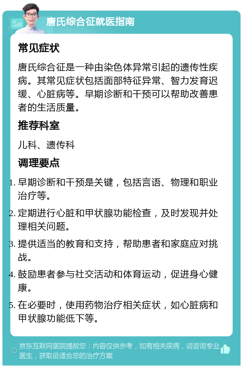 唐氏综合征就医指南 常见症状 唐氏综合征是一种由染色体异常引起的遗传性疾病。其常见症状包括面部特征异常、智力发育迟缓、心脏病等。早期诊断和干预可以帮助改善患者的生活质量。 推荐科室 儿科、遗传科 调理要点 早期诊断和干预是关键，包括言语、物理和职业治疗等。 定期进行心脏和甲状腺功能检查，及时发现并处理相关问题。 提供适当的教育和支持，帮助患者和家庭应对挑战。 鼓励患者参与社交活动和体育运动，促进身心健康。 在必要时，使用药物治疗相关症状，如心脏病和甲状腺功能低下等。