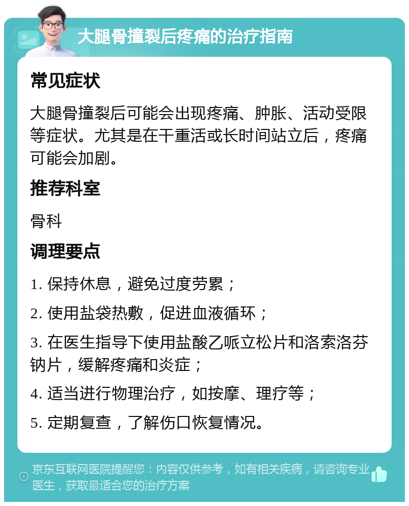 大腿骨撞裂后疼痛的治疗指南 常见症状 大腿骨撞裂后可能会出现疼痛、肿胀、活动受限等症状。尤其是在干重活或长时间站立后，疼痛可能会加剧。 推荐科室 骨科 调理要点 1. 保持休息，避免过度劳累； 2. 使用盐袋热敷，促进血液循环； 3. 在医生指导下使用盐酸乙哌立松片和洛索洛芬钠片，缓解疼痛和炎症； 4. 适当进行物理治疗，如按摩、理疗等； 5. 定期复查，了解伤口恢复情况。