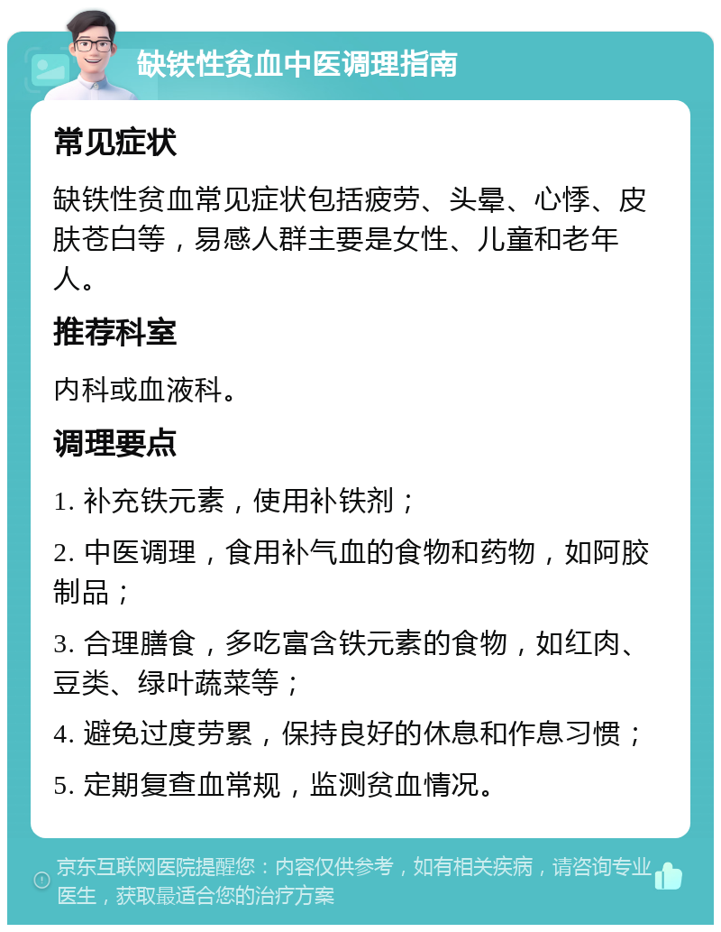 缺铁性贫血中医调理指南 常见症状 缺铁性贫血常见症状包括疲劳、头晕、心悸、皮肤苍白等，易感人群主要是女性、儿童和老年人。 推荐科室 内科或血液科。 调理要点 1. 补充铁元素，使用补铁剂； 2. 中医调理，食用补气血的食物和药物，如阿胶制品； 3. 合理膳食，多吃富含铁元素的食物，如红肉、豆类、绿叶蔬菜等； 4. 避免过度劳累，保持良好的休息和作息习惯； 5. 定期复查血常规，监测贫血情况。