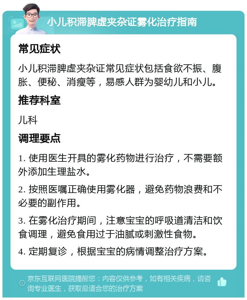 小儿积滞脾虚夹杂证雾化治疗指南 常见症状 小儿积滞脾虚夹杂证常见症状包括食欲不振、腹胀、便秘、消瘦等，易感人群为婴幼儿和小儿。 推荐科室 儿科 调理要点 1. 使用医生开具的雾化药物进行治疗，不需要额外添加生理盐水。 2. 按照医嘱正确使用雾化器，避免药物浪费和不必要的副作用。 3. 在雾化治疗期间，注意宝宝的呼吸道清洁和饮食调理，避免食用过于油腻或刺激性食物。 4. 定期复诊，根据宝宝的病情调整治疗方案。