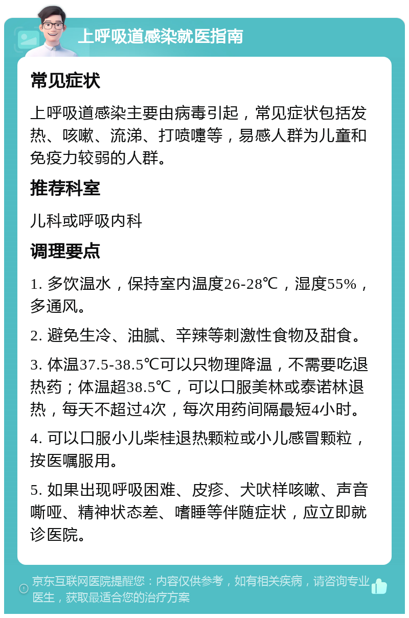 上呼吸道感染就医指南 常见症状 上呼吸道感染主要由病毒引起，常见症状包括发热、咳嗽、流涕、打喷嚏等，易感人群为儿童和免疫力较弱的人群。 推荐科室 儿科或呼吸内科 调理要点 1. 多饮温水，保持室内温度26-28℃，湿度55%，多通风。 2. 避免生冷、油腻、辛辣等刺激性食物及甜食。 3. 体温37.5-38.5℃可以只物理降温，不需要吃退热药；体温超38.5℃，可以口服美林或泰诺林退热，每天不超过4次，每次用药间隔最短4小时。 4. 可以口服小儿柴桂退热颗粒或小儿感冒颗粒，按医嘱服用。 5. 如果出现呼吸困难、皮疹、犬吠样咳嗽、声音嘶哑、精神状态差、嗜睡等伴随症状，应立即就诊医院。