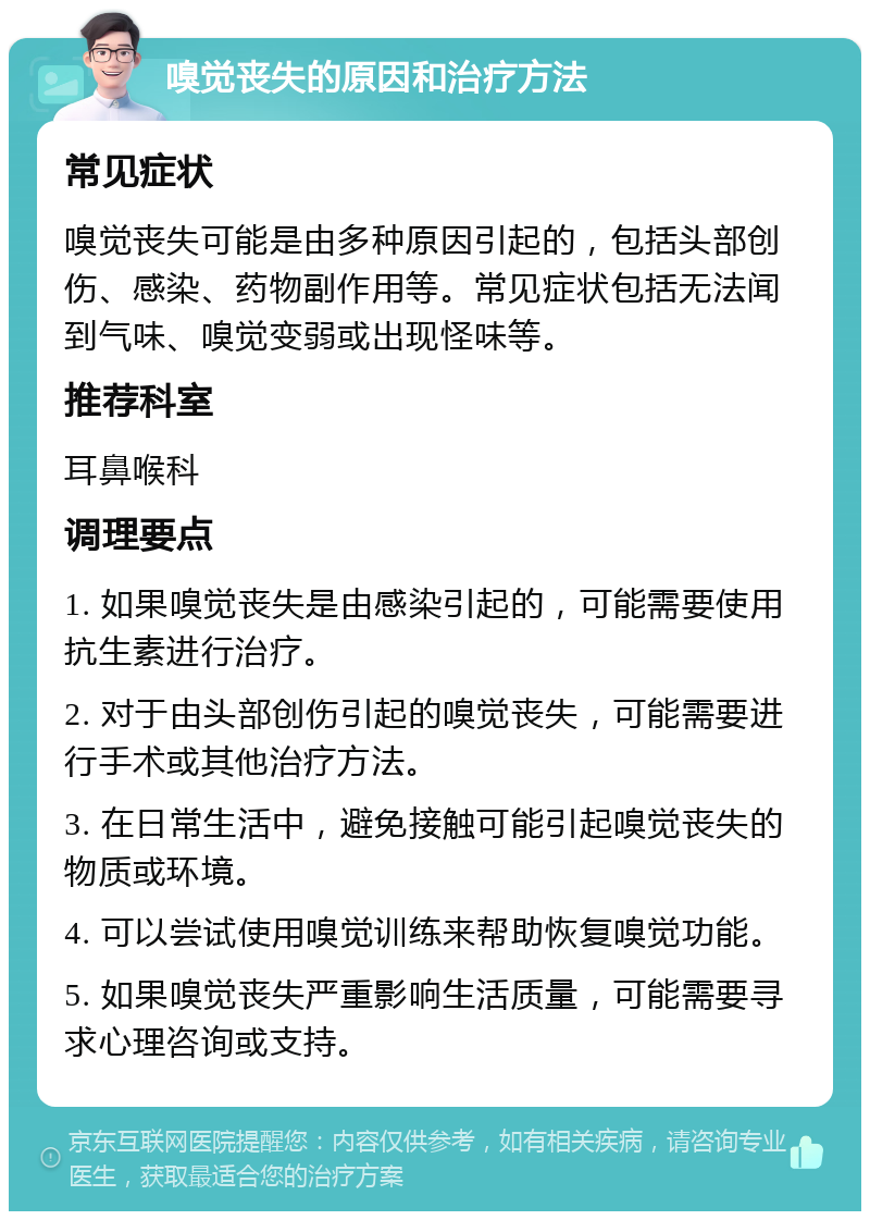 嗅觉丧失的原因和治疗方法 常见症状 嗅觉丧失可能是由多种原因引起的，包括头部创伤、感染、药物副作用等。常见症状包括无法闻到气味、嗅觉变弱或出现怪味等。 推荐科室 耳鼻喉科 调理要点 1. 如果嗅觉丧失是由感染引起的，可能需要使用抗生素进行治疗。 2. 对于由头部创伤引起的嗅觉丧失，可能需要进行手术或其他治疗方法。 3. 在日常生活中，避免接触可能引起嗅觉丧失的物质或环境。 4. 可以尝试使用嗅觉训练来帮助恢复嗅觉功能。 5. 如果嗅觉丧失严重影响生活质量，可能需要寻求心理咨询或支持。