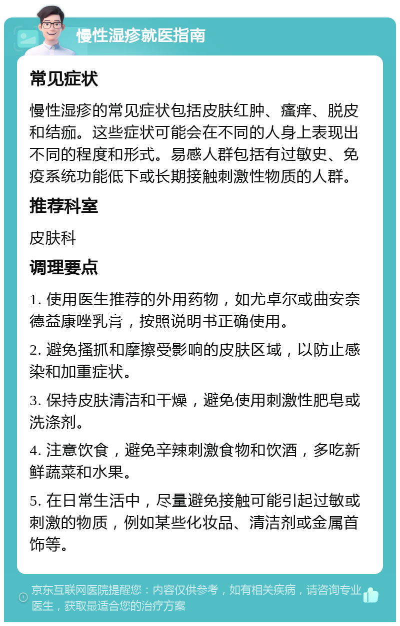 慢性湿疹就医指南 常见症状 慢性湿疹的常见症状包括皮肤红肿、瘙痒、脱皮和结痂。这些症状可能会在不同的人身上表现出不同的程度和形式。易感人群包括有过敏史、免疫系统功能低下或长期接触刺激性物质的人群。 推荐科室 皮肤科 调理要点 1. 使用医生推荐的外用药物，如尤卓尔或曲安奈德益康唑乳膏，按照说明书正确使用。 2. 避免搔抓和摩擦受影响的皮肤区域，以防止感染和加重症状。 3. 保持皮肤清洁和干燥，避免使用刺激性肥皂或洗涤剂。 4. 注意饮食，避免辛辣刺激食物和饮酒，多吃新鲜蔬菜和水果。 5. 在日常生活中，尽量避免接触可能引起过敏或刺激的物质，例如某些化妆品、清洁剂或金属首饰等。