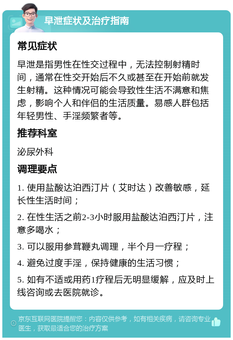 早泄症状及治疗指南 常见症状 早泄是指男性在性交过程中，无法控制射精时间，通常在性交开始后不久或甚至在开始前就发生射精。这种情况可能会导致性生活不满意和焦虑，影响个人和伴侣的生活质量。易感人群包括年轻男性、手淫频繁者等。 推荐科室 泌尿外科 调理要点 1. 使用盐酸达泊西汀片（艾时达）改善敏感，延长性生活时间； 2. 在性生活之前2-3小时服用盐酸达泊西汀片，注意多喝水； 3. 可以服用参茸鞭丸调理，半个月一疗程； 4. 避免过度手淫，保持健康的生活习惯； 5. 如有不适或用药1疗程后无明显缓解，应及时上线咨询或去医院就诊。