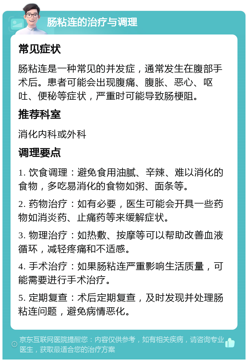 肠粘连的治疗与调理 常见症状 肠粘连是一种常见的并发症，通常发生在腹部手术后。患者可能会出现腹痛、腹胀、恶心、呕吐、便秘等症状，严重时可能导致肠梗阻。 推荐科室 消化内科或外科 调理要点 1. 饮食调理：避免食用油腻、辛辣、难以消化的食物，多吃易消化的食物如粥、面条等。 2. 药物治疗：如有必要，医生可能会开具一些药物如消炎药、止痛药等来缓解症状。 3. 物理治疗：如热敷、按摩等可以帮助改善血液循环，减轻疼痛和不适感。 4. 手术治疗：如果肠粘连严重影响生活质量，可能需要进行手术治疗。 5. 定期复查：术后定期复查，及时发现并处理肠粘连问题，避免病情恶化。