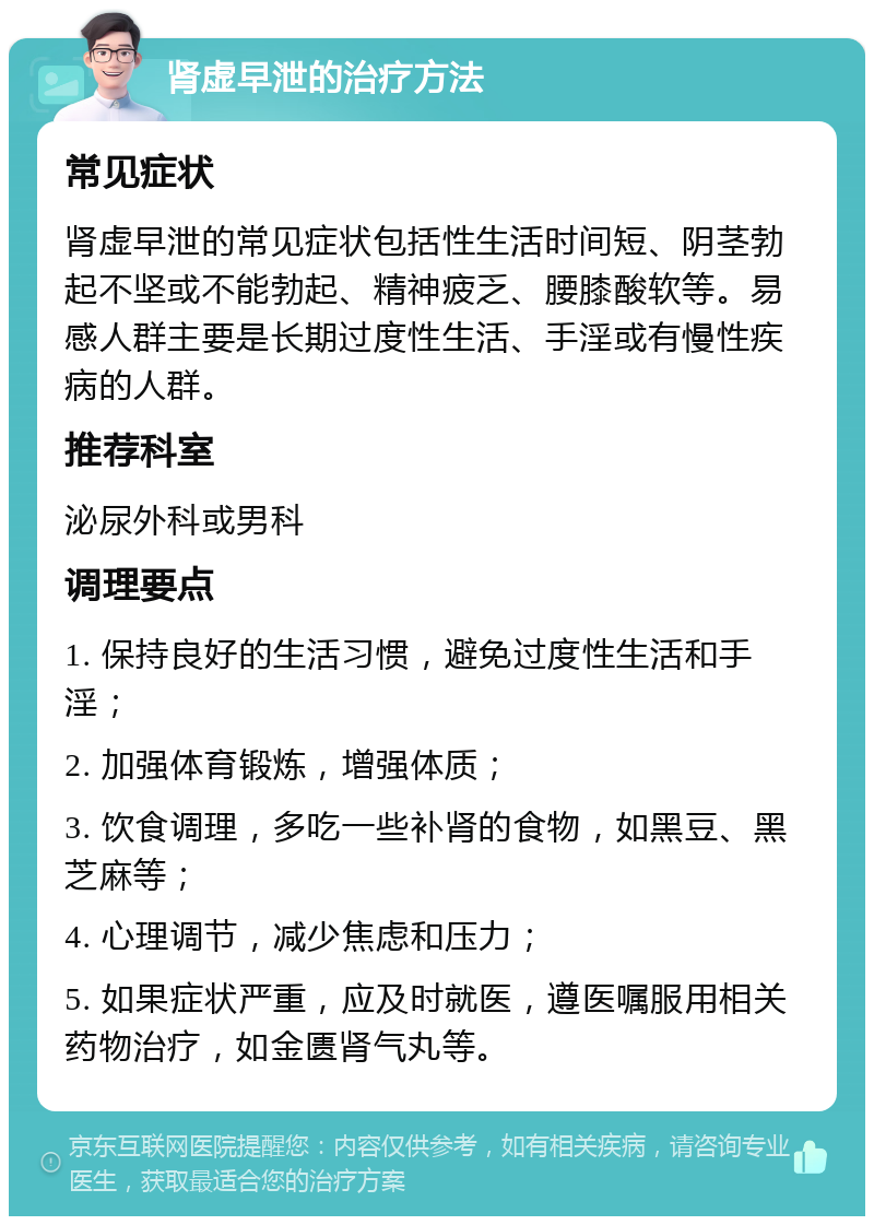 肾虚早泄的治疗方法 常见症状 肾虚早泄的常见症状包括性生活时间短、阴茎勃起不坚或不能勃起、精神疲乏、腰膝酸软等。易感人群主要是长期过度性生活、手淫或有慢性疾病的人群。 推荐科室 泌尿外科或男科 调理要点 1. 保持良好的生活习惯，避免过度性生活和手淫； 2. 加强体育锻炼，增强体质； 3. 饮食调理，多吃一些补肾的食物，如黑豆、黑芝麻等； 4. 心理调节，减少焦虑和压力； 5. 如果症状严重，应及时就医，遵医嘱服用相关药物治疗，如金匮肾气丸等。