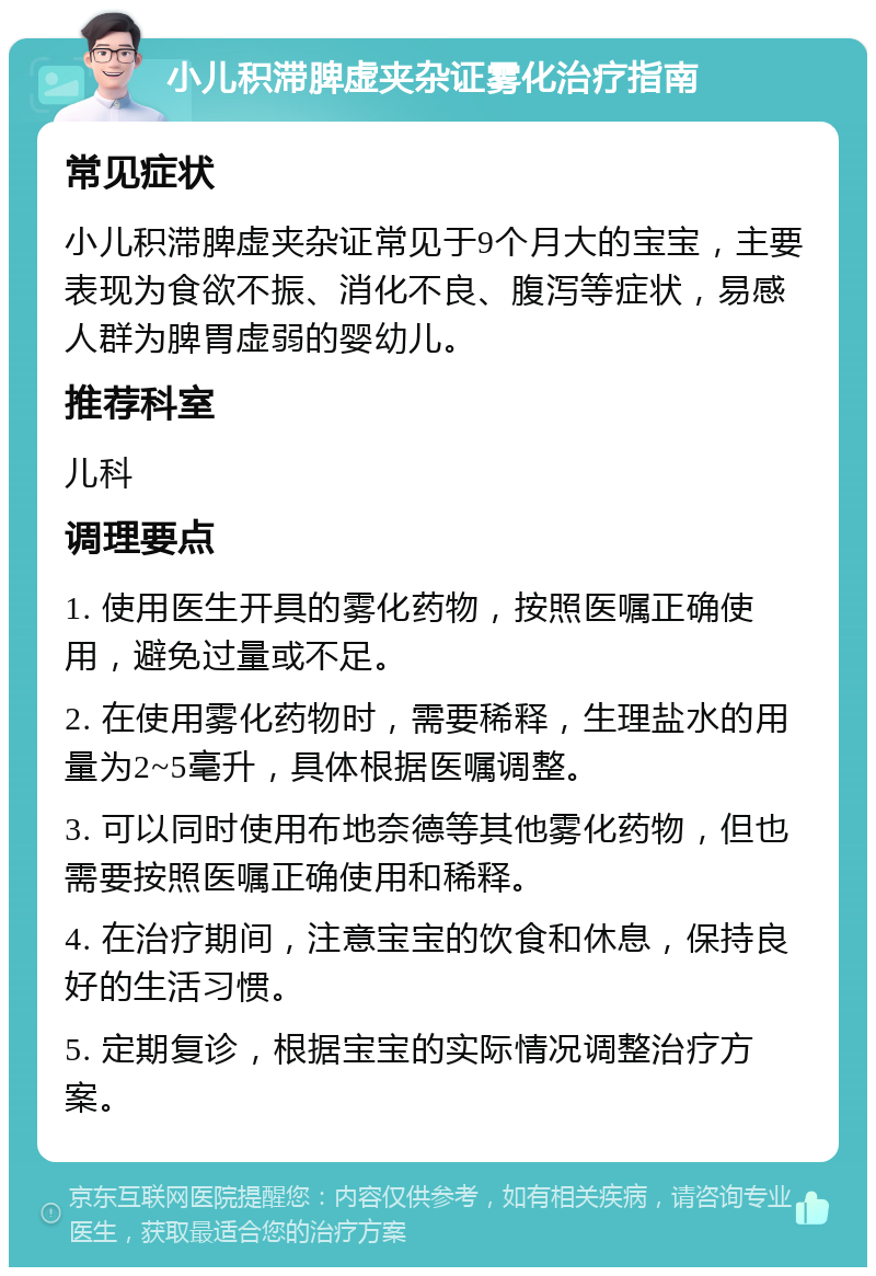 小儿积滞脾虚夹杂证雾化治疗指南 常见症状 小儿积滞脾虚夹杂证常见于9个月大的宝宝，主要表现为食欲不振、消化不良、腹泻等症状，易感人群为脾胃虚弱的婴幼儿。 推荐科室 儿科 调理要点 1. 使用医生开具的雾化药物，按照医嘱正确使用，避免过量或不足。 2. 在使用雾化药物时，需要稀释，生理盐水的用量为2~5毫升，具体根据医嘱调整。 3. 可以同时使用布地奈德等其他雾化药物，但也需要按照医嘱正确使用和稀释。 4. 在治疗期间，注意宝宝的饮食和休息，保持良好的生活习惯。 5. 定期复诊，根据宝宝的实际情况调整治疗方案。