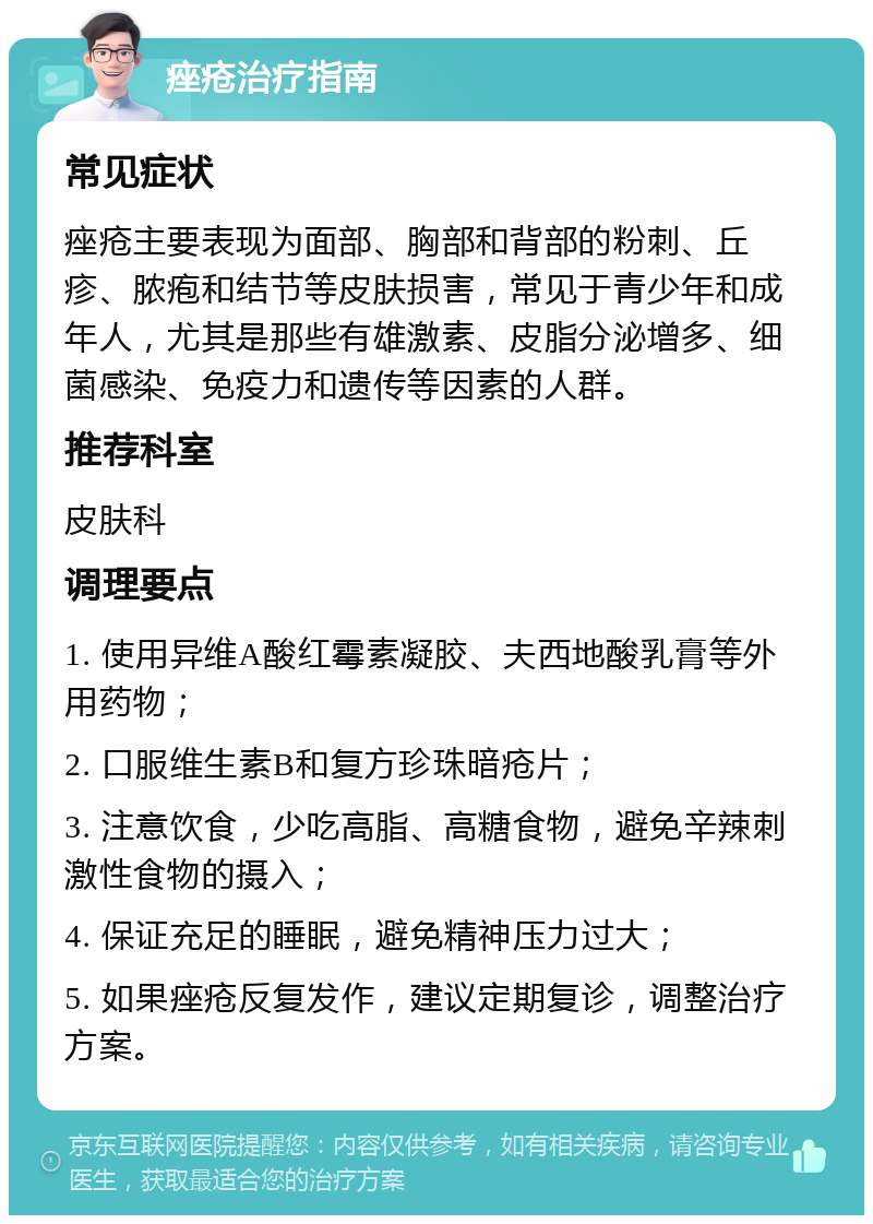 痤疮治疗指南 常见症状 痤疮主要表现为面部、胸部和背部的粉刺、丘疹、脓疱和结节等皮肤损害，常见于青少年和成年人，尤其是那些有雄激素、皮脂分泌增多、细菌感染、免疫力和遗传等因素的人群。 推荐科室 皮肤科 调理要点 1. 使用异维A酸红霉素凝胶、夫西地酸乳膏等外用药物； 2. 口服维生素B和复方珍珠暗疮片； 3. 注意饮食，少吃高脂、高糖食物，避免辛辣刺激性食物的摄入； 4. 保证充足的睡眠，避免精神压力过大； 5. 如果痤疮反复发作，建议定期复诊，调整治疗方案。