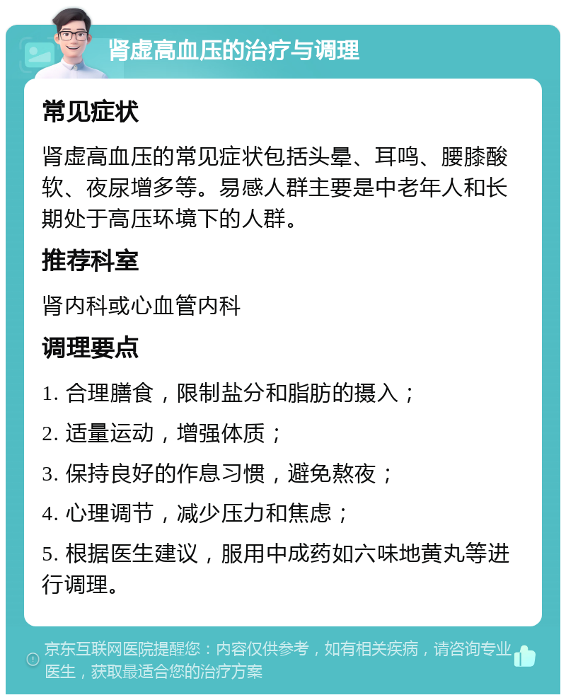 肾虚高血压的治疗与调理 常见症状 肾虚高血压的常见症状包括头晕、耳鸣、腰膝酸软、夜尿增多等。易感人群主要是中老年人和长期处于高压环境下的人群。 推荐科室 肾内科或心血管内科 调理要点 1. 合理膳食，限制盐分和脂肪的摄入； 2. 适量运动，增强体质； 3. 保持良好的作息习惯，避免熬夜； 4. 心理调节，减少压力和焦虑； 5. 根据医生建议，服用中成药如六味地黄丸等进行调理。