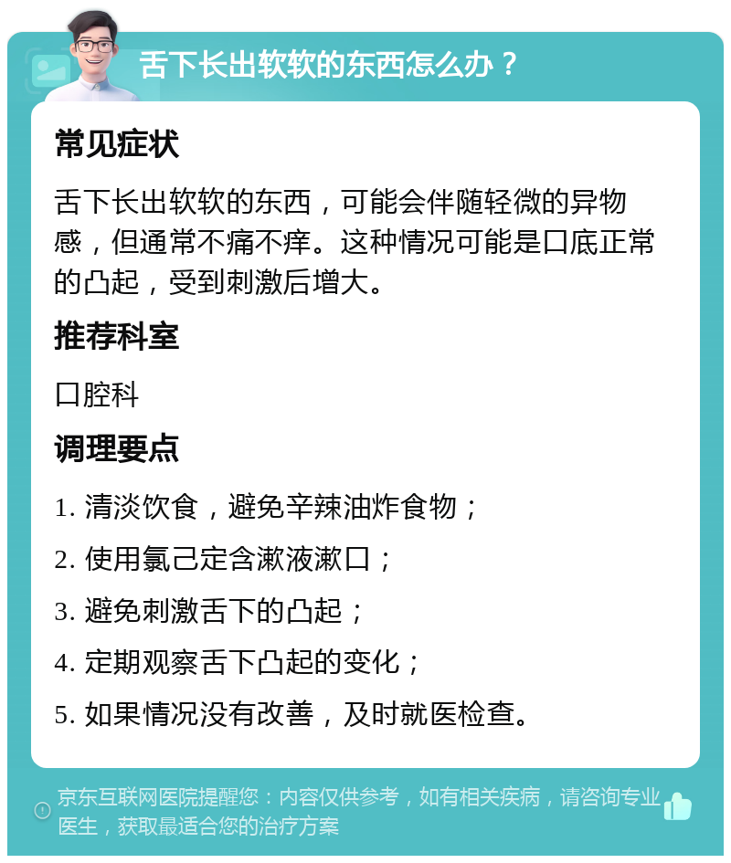 舌下长出软软的东西怎么办？ 常见症状 舌下长出软软的东西，可能会伴随轻微的异物感，但通常不痛不痒。这种情况可能是口底正常的凸起，受到刺激后增大。 推荐科室 口腔科 调理要点 1. 清淡饮食，避免辛辣油炸食物； 2. 使用氯己定含漱液漱口； 3. 避免刺激舌下的凸起； 4. 定期观察舌下凸起的变化； 5. 如果情况没有改善，及时就医检查。