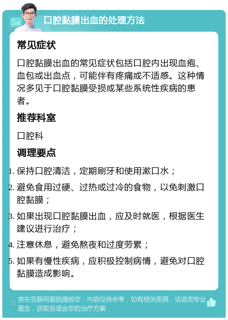 口腔黏膜出血的处理方法 常见症状 口腔黏膜出血的常见症状包括口腔内出现血疱、血包或出血点，可能伴有疼痛或不适感。这种情况多见于口腔黏膜受损或某些系统性疾病的患者。 推荐科室 口腔科 调理要点 保持口腔清洁，定期刷牙和使用漱口水； 避免食用过硬、过热或过冷的食物，以免刺激口腔黏膜； 如果出现口腔黏膜出血，应及时就医，根据医生建议进行治疗； 注意休息，避免熬夜和过度劳累； 如果有慢性疾病，应积极控制病情，避免对口腔黏膜造成影响。