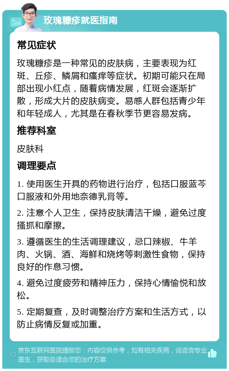 玫瑰糠疹就医指南 常见症状 玫瑰糠疹是一种常见的皮肤病，主要表现为红斑、丘疹、鳞屑和瘙痒等症状。初期可能只在局部出现小红点，随着病情发展，红斑会逐渐扩散，形成大片的皮肤病变。易感人群包括青少年和年轻成人，尤其是在春秋季节更容易发病。 推荐科室 皮肤科 调理要点 1. 使用医生开具的药物进行治疗，包括口服蓝芩口服液和外用地奈德乳膏等。 2. 注意个人卫生，保持皮肤清洁干燥，避免过度搔抓和摩擦。 3. 遵循医生的生活调理建议，忌口辣椒、牛羊肉、火锅、酒、海鲜和烧烤等刺激性食物，保持良好的作息习惯。 4. 避免过度疲劳和精神压力，保持心情愉悦和放松。 5. 定期复查，及时调整治疗方案和生活方式，以防止病情反复或加重。