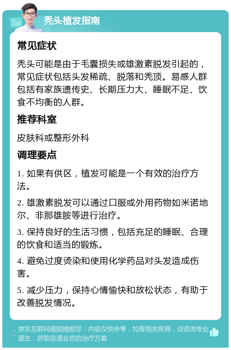 秃头植发指南 常见症状 秃头可能是由于毛囊损失或雄激素脱发引起的，常见症状包括头发稀疏、脱落和秃顶。易感人群包括有家族遗传史、长期压力大、睡眠不足、饮食不均衡的人群。 推荐科室 皮肤科或整形外科 调理要点 1. 如果有供区，植发可能是一个有效的治疗方法。 2. 雄激素脱发可以通过口服或外用药物如米诺地尔、非那雄胺等进行治疗。 3. 保持良好的生活习惯，包括充足的睡眠、合理的饮食和适当的锻炼。 4. 避免过度烫染和使用化学药品对头发造成伤害。 5. 减少压力，保持心情愉快和放松状态，有助于改善脱发情况。