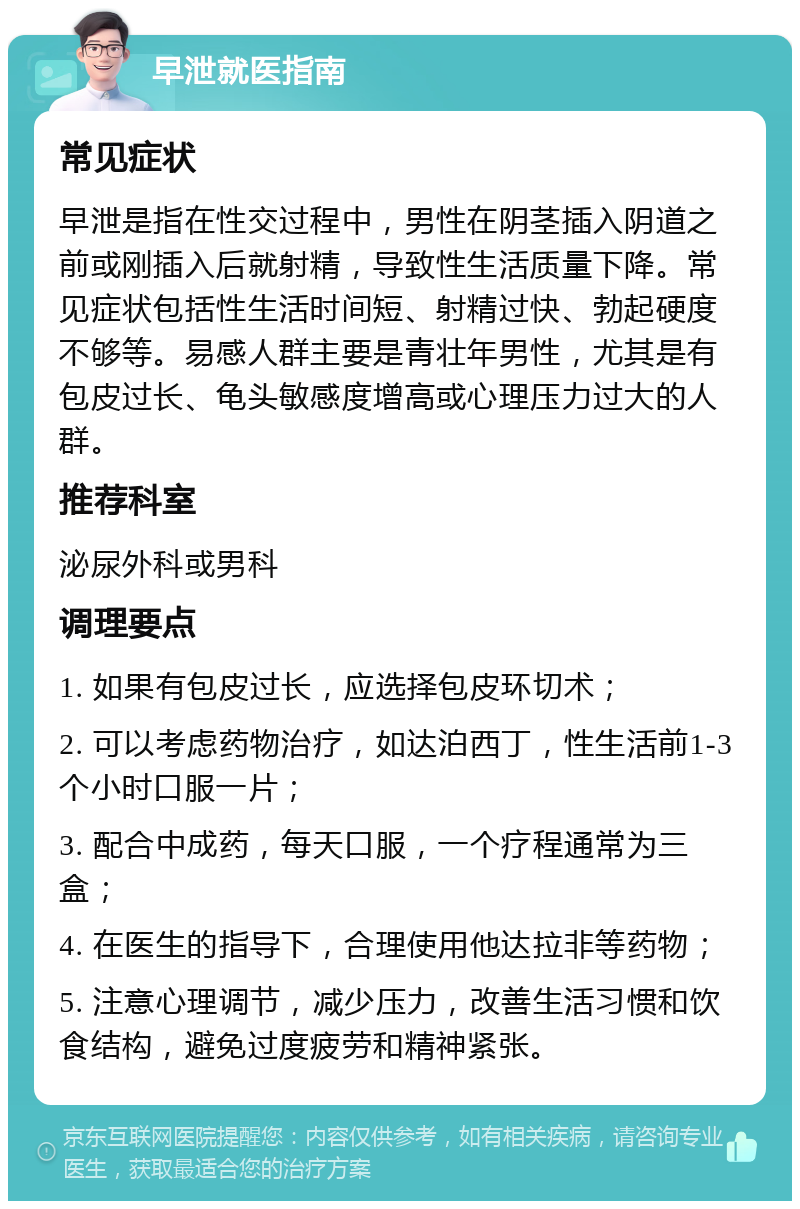 早泄就医指南 常见症状 早泄是指在性交过程中，男性在阴茎插入阴道之前或刚插入后就射精，导致性生活质量下降。常见症状包括性生活时间短、射精过快、勃起硬度不够等。易感人群主要是青壮年男性，尤其是有包皮过长、龟头敏感度增高或心理压力过大的人群。 推荐科室 泌尿外科或男科 调理要点 1. 如果有包皮过长，应选择包皮环切术； 2. 可以考虑药物治疗，如达泊西丁，性生活前1-3个小时口服一片； 3. 配合中成药，每天口服，一个疗程通常为三盒； 4. 在医生的指导下，合理使用他达拉非等药物； 5. 注意心理调节，减少压力，改善生活习惯和饮食结构，避免过度疲劳和精神紧张。