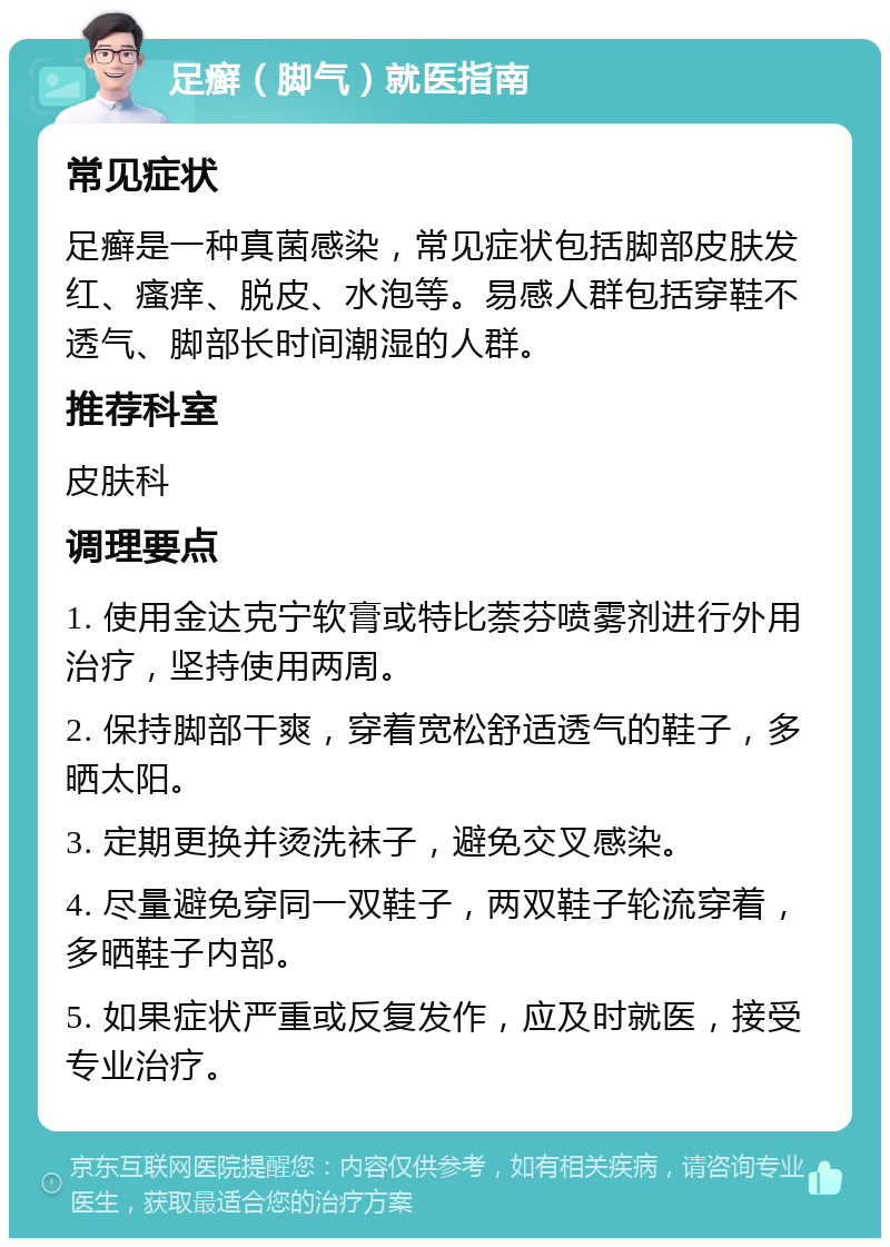 足癣（脚气）就医指南 常见症状 足癣是一种真菌感染，常见症状包括脚部皮肤发红、瘙痒、脱皮、水泡等。易感人群包括穿鞋不透气、脚部长时间潮湿的人群。 推荐科室 皮肤科 调理要点 1. 使用金达克宁软膏或特比萘芬喷雾剂进行外用治疗，坚持使用两周。 2. 保持脚部干爽，穿着宽松舒适透气的鞋子，多晒太阳。 3. 定期更换并烫洗袜子，避免交叉感染。 4. 尽量避免穿同一双鞋子，两双鞋子轮流穿着，多晒鞋子内部。 5. 如果症状严重或反复发作，应及时就医，接受专业治疗。