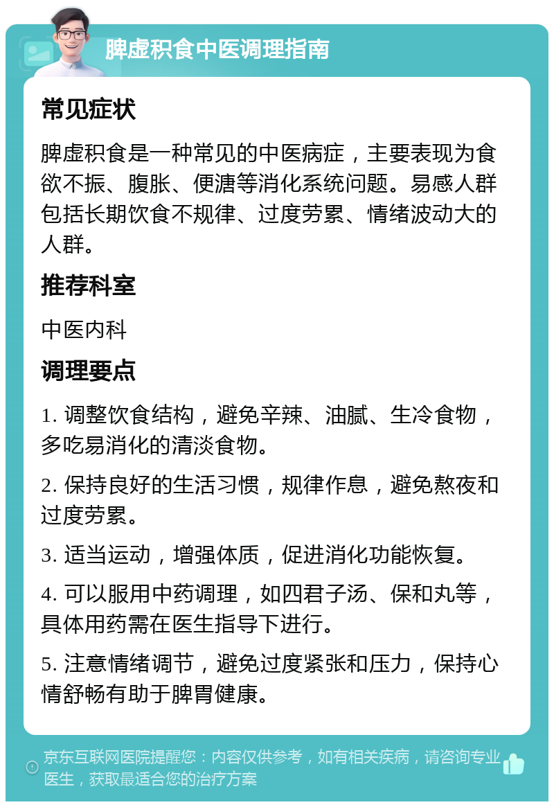 脾虚积食中医调理指南 常见症状 脾虚积食是一种常见的中医病症，主要表现为食欲不振、腹胀、便溏等消化系统问题。易感人群包括长期饮食不规律、过度劳累、情绪波动大的人群。 推荐科室 中医内科 调理要点 1. 调整饮食结构，避免辛辣、油腻、生冷食物，多吃易消化的清淡食物。 2. 保持良好的生活习惯，规律作息，避免熬夜和过度劳累。 3. 适当运动，增强体质，促进消化功能恢复。 4. 可以服用中药调理，如四君子汤、保和丸等，具体用药需在医生指导下进行。 5. 注意情绪调节，避免过度紧张和压力，保持心情舒畅有助于脾胃健康。