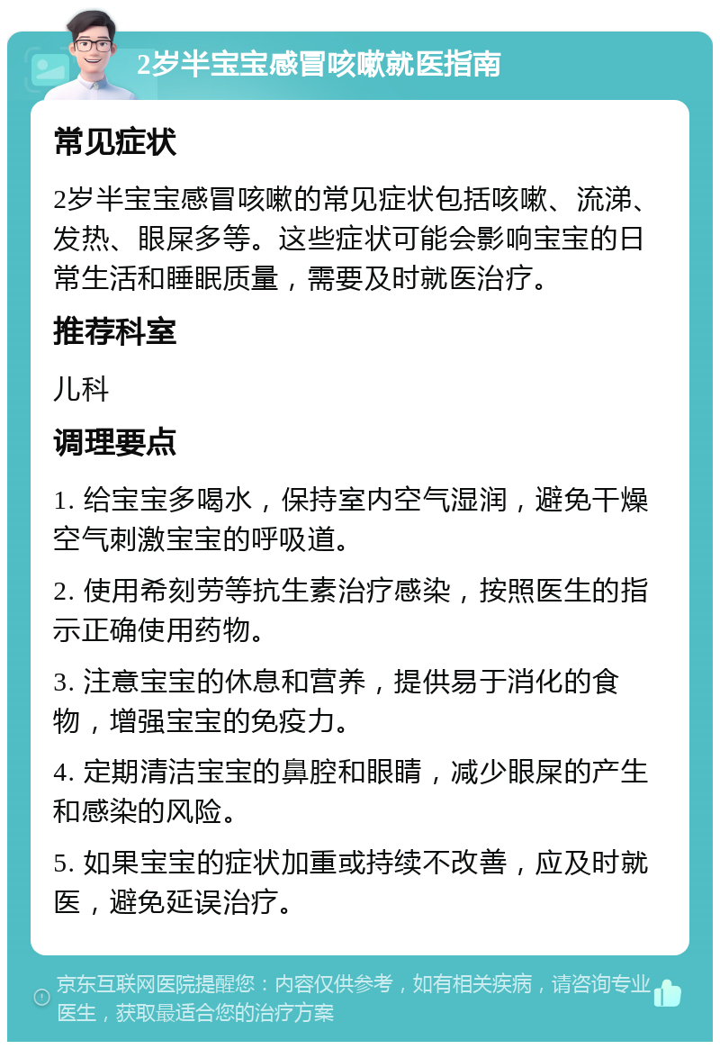 2岁半宝宝感冒咳嗽就医指南 常见症状 2岁半宝宝感冒咳嗽的常见症状包括咳嗽、流涕、发热、眼屎多等。这些症状可能会影响宝宝的日常生活和睡眠质量，需要及时就医治疗。 推荐科室 儿科 调理要点 1. 给宝宝多喝水，保持室内空气湿润，避免干燥空气刺激宝宝的呼吸道。 2. 使用希刻劳等抗生素治疗感染，按照医生的指示正确使用药物。 3. 注意宝宝的休息和营养，提供易于消化的食物，增强宝宝的免疫力。 4. 定期清洁宝宝的鼻腔和眼睛，减少眼屎的产生和感染的风险。 5. 如果宝宝的症状加重或持续不改善，应及时就医，避免延误治疗。