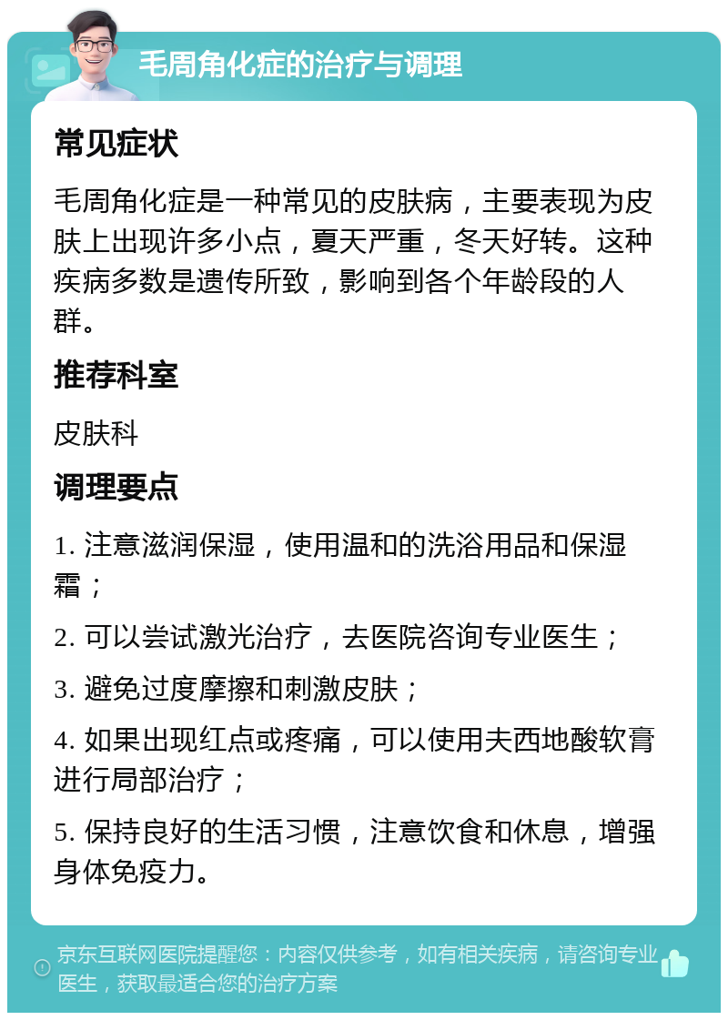 毛周角化症的治疗与调理 常见症状 毛周角化症是一种常见的皮肤病，主要表现为皮肤上出现许多小点，夏天严重，冬天好转。这种疾病多数是遗传所致，影响到各个年龄段的人群。 推荐科室 皮肤科 调理要点 1. 注意滋润保湿，使用温和的洗浴用品和保湿霜； 2. 可以尝试激光治疗，去医院咨询专业医生； 3. 避免过度摩擦和刺激皮肤； 4. 如果出现红点或疼痛，可以使用夫西地酸软膏进行局部治疗； 5. 保持良好的生活习惯，注意饮食和休息，增强身体免疫力。