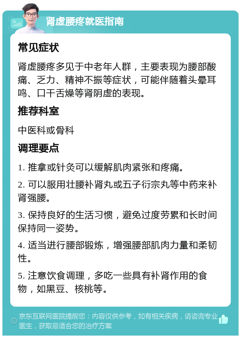 肾虚腰疼就医指南 常见症状 肾虚腰疼多见于中老年人群，主要表现为腰部酸痛、乏力、精神不振等症状，可能伴随着头晕耳鸣、口干舌燥等肾阴虚的表现。 推荐科室 中医科或骨科 调理要点 1. 推拿或针灸可以缓解肌肉紧张和疼痛。 2. 可以服用壮腰补肾丸或五子衍宗丸等中药来补肾强腰。 3. 保持良好的生活习惯，避免过度劳累和长时间保持同一姿势。 4. 适当进行腰部锻炼，增强腰部肌肉力量和柔韧性。 5. 注意饮食调理，多吃一些具有补肾作用的食物，如黑豆、核桃等。